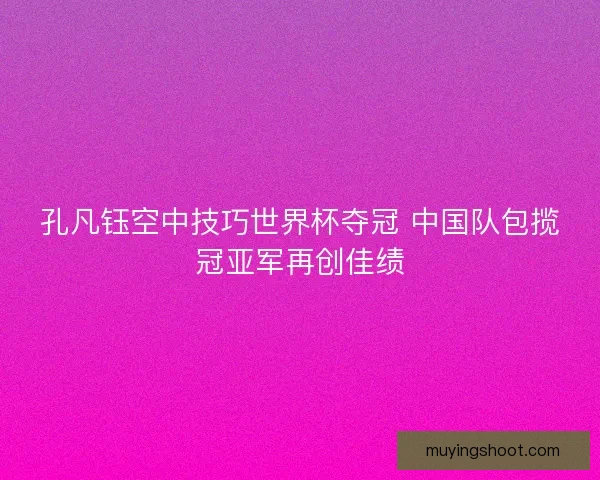 孔凡钰空中技巧世界杯夺冠 中国队包揽冠亚军再创佳绩